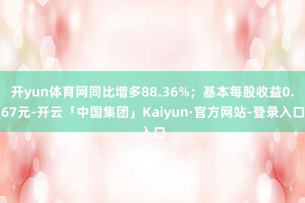 开yun体育网同比增多88.36%；基本每股收益0.67元-开云「中国集团」Kaiyun·官方网站-登录入口